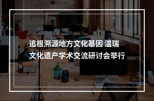 追根溯源地方文化基因 温瑞文化遗产学术交流研讨会举行