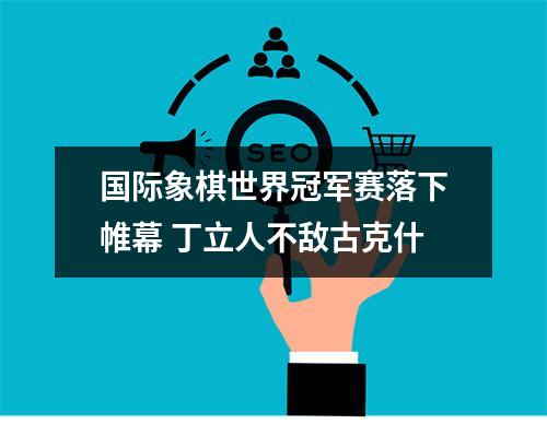 国际象棋世界冠军赛落下帷幕 丁立人不敌古克什