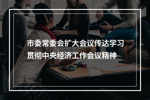 市委常委会扩大会议传达学习贯彻中央经济工作会议精神