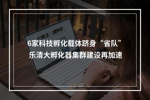 6家科技孵化载体跻身“省队” 乐清大孵化器集群建设再加速