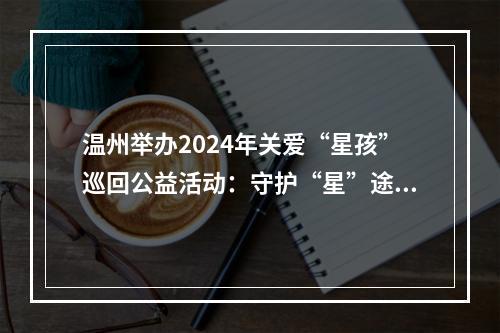 温州举办2024年关爱“星孩”巡回公益活动：守护“星”途 关爱成长