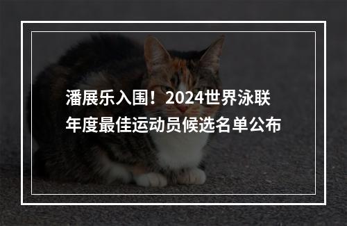 潘展乐入围！2024世界泳联年度最佳运动员候选名单公布
