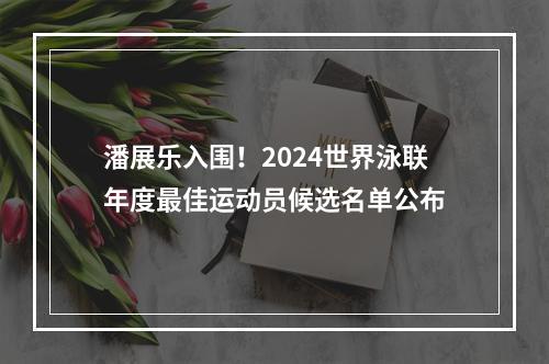 潘展乐入围！2024世界泳联年度最佳运动员候选名单公布