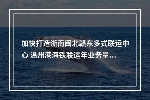 加快打造浙南闽北赣东多式联运中心 温州港海铁联运年业务量首破万箱