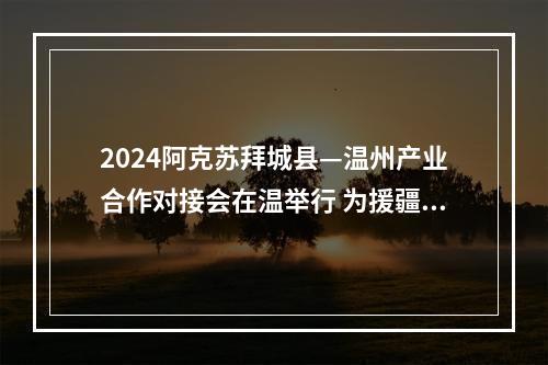 2024阿克苏拜城县—温州产业合作对接会在温举行 为援疆事业注入新动能