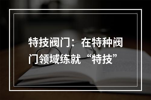 特技阀门：在特种阀门领域练就“特技”