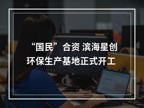 “国民”合资 滨海星创环保生产基地正式开工