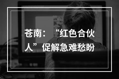 苍南：“红色合伙人”促解急难愁盼