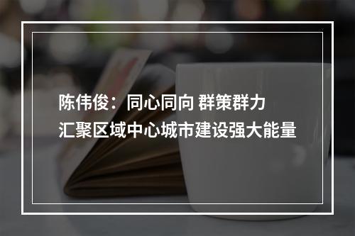 陈伟俊：同心同向 群策群力 汇聚区域中心城市建设强大能量