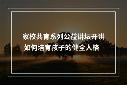 家校共育系列公益讲坛开讲 如何培育孩子的健全人格