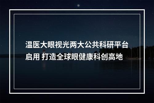温医大眼视光两大公共科研平台启用 打造全球眼健康科创高地