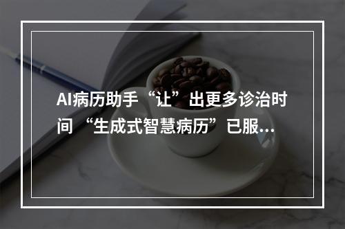 AI病历助手“让”出更多诊治时间 “生成式智慧病历”已服务全国患者超1000名