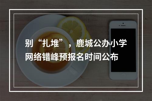别“扎堆”，鹿城公办小学网络错峰预报名时间公布