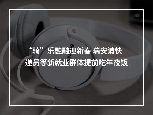 “骑”乐融融迎新春 瑞安请快递员等新就业群体提前吃年夜饭