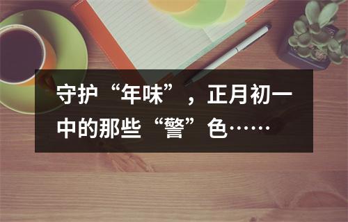 守护“年味”，正月初一中的那些“警”色……
