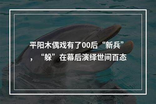 平阳木偶戏有了00后“新兵”，“躲”在幕后演绎世间百态