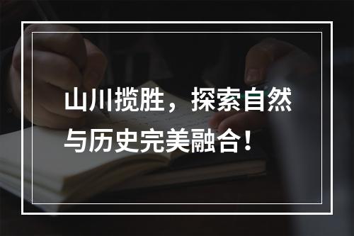 山川揽胜，探索自然与历史完美融合！