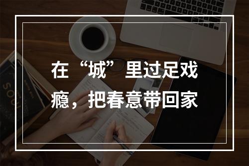 在“城”里过足戏瘾，把春意带回家
