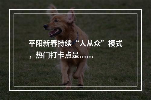 平阳新春持续“人从众”模式，热门打卡点是......