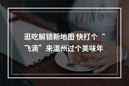 逛吃解锁新地图 快打个“飞滴”来温州过个美味年