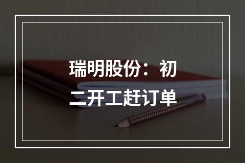 瑞明股份：初二开工赶订单