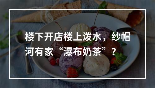 楼下开店楼上泼水，纱帽河有家“瀑布奶茶”？