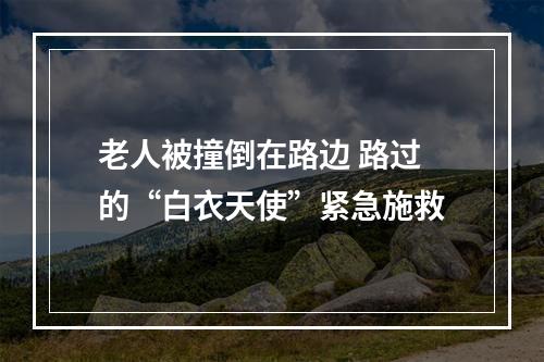 老人被撞倒在路边 路过的“白衣天使”紧急施救