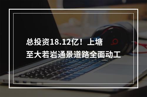 总投资18.12亿！上塘至大若岩通景道路全面动工