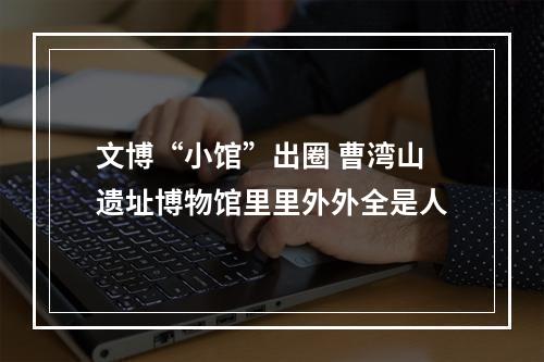 文博“小馆”出圈 曹湾山遗址博物馆里里外外全是人