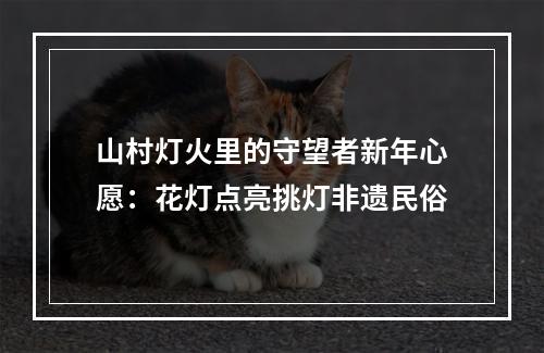 山村灯火里的守望者新年心愿：花灯点亮挑灯非遗民俗