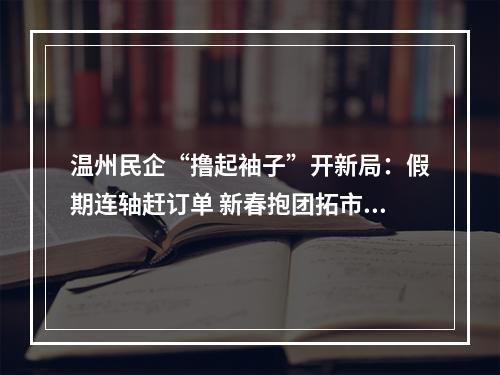 温州民企“撸起袖子”开新局：假期连轴赶订单 新春抱团拓市场