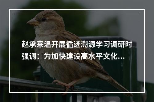 赵承来温开展循迹溯源学习调研时强调：为加快建设高水平文化强省贡献温州力量