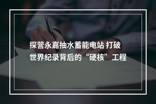 探营永嘉抽水蓄能电站 打破世界纪录背后的“硬核”工程