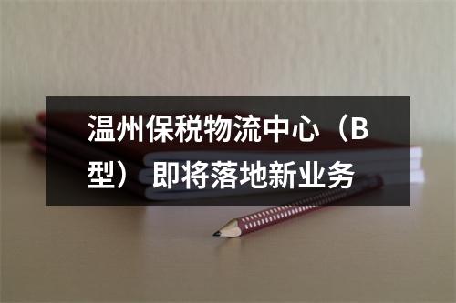 温州保税物流中心（B型） 即将落地新业务
