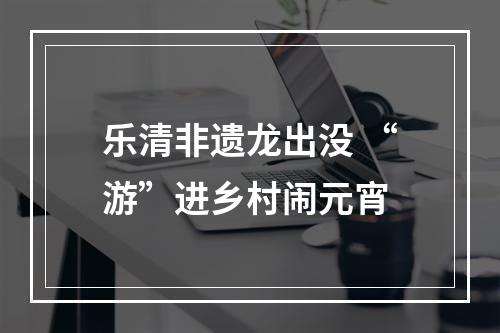 乐清非遗龙出没 “游”进乡村闹元宵