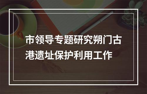 市领导专题研究朔门古港遗址保护利用工作