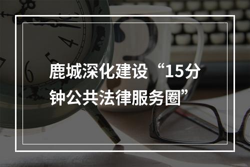 鹿城深化建设“15分钟公共法律服务圈”