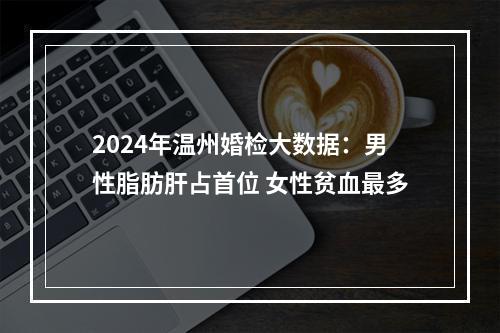 2024年温州婚检大数据：男性脂肪肝占首位 女性贫血最多