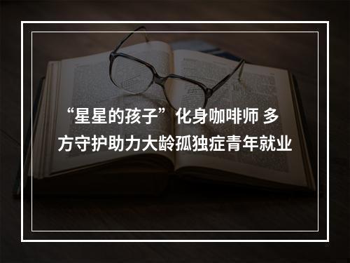 “星星的孩子”化身咖啡师 多方守护助力大龄孤独症青年就业