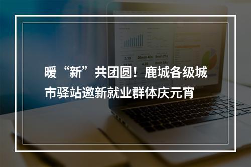 暖“新”共团圆！鹿城各级城市驿站邀新就业群体庆元宵