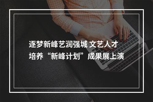 逐梦新峰艺润强城 文艺人才培养“新峰计划”成果展上演