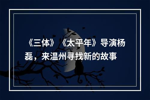 《三体》《太平年》导演杨磊，来温州寻找新的故事