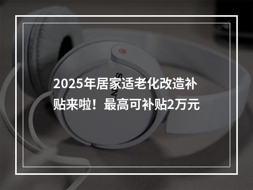 2025年居家适老化改造补贴来啦！最高可补贴2万元