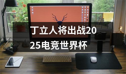 丁立人将出战2025电竞世界杯