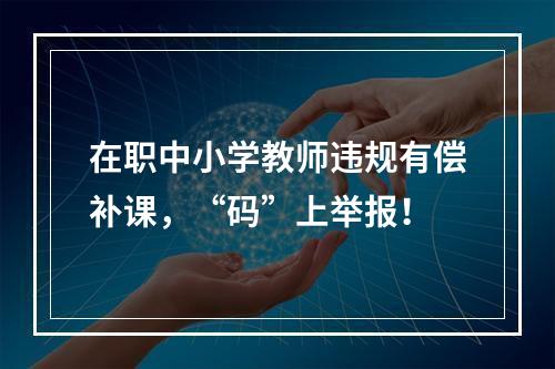 在职中小学教师违规有偿补课，“码”上举报！