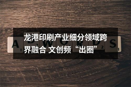 龙港印刷产业细分领域跨界融合 文创频“出圈”