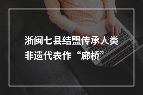 浙闽七县结盟传承人类非遗代表作“廊桥”