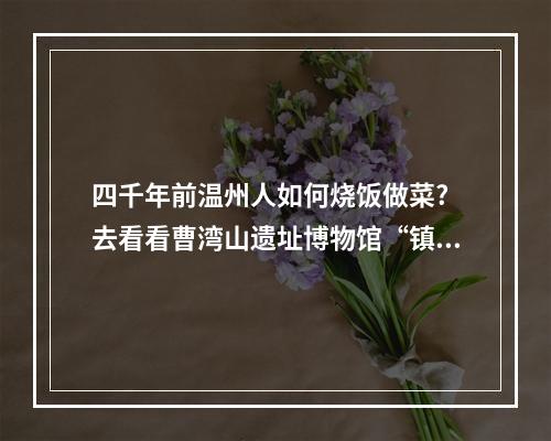 四千年前温州人如何烧饭做菜? 去看看曹湾山遗址博物馆“镇馆之宝”
