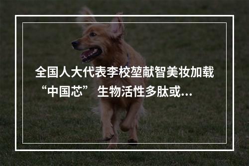 全国人大代表李校堃献智美妆加载“中国芯” 生物活性多肽或成国妆崛起“法宝”