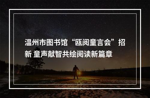 温州市图书馆“瓯阅童言会”招新 童声献智共绘阅读新篇章